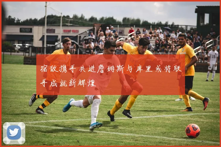 宿敌携手共进詹姆斯与库里或将联手成就新辉煌