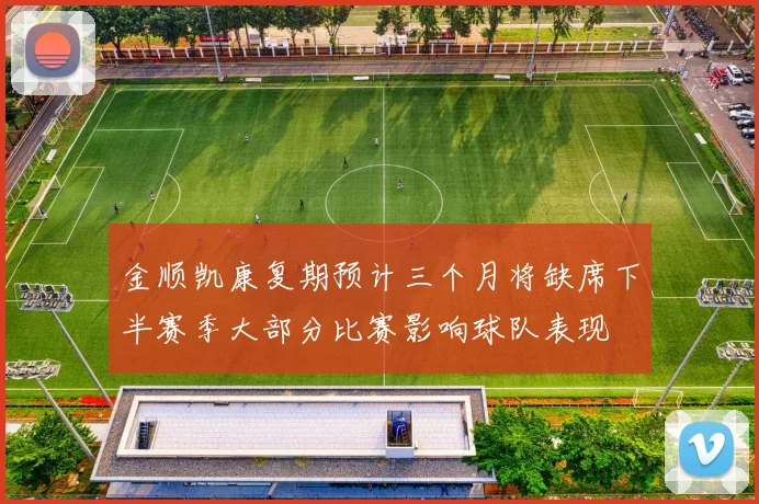 金顺凯康复期预计三个月将缺席下半赛季大部分比赛影响球队表现