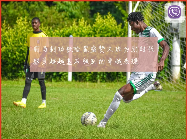 前马刺助教哈蒙盛赞文班为划时代球员超越基石级别的卓越表现
