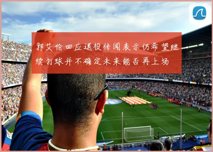 郭艾伦回应退役传闻表示仍希望继续打球并不确定未来能否再上场