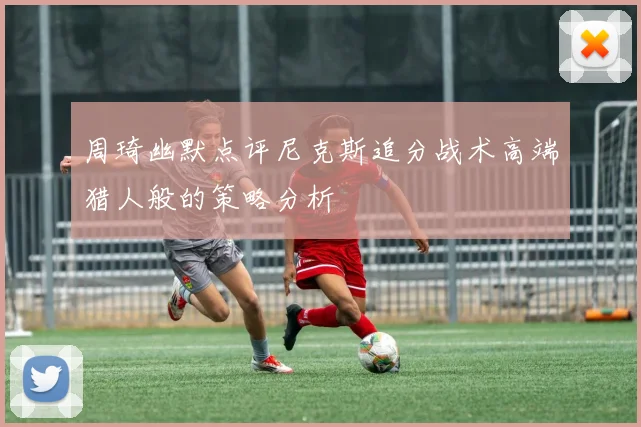 周琦幽默点评尼克斯追分战术高端猎人般的策略分析