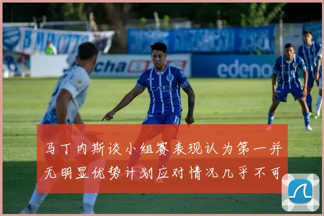 马丁内斯谈小组赛表现认为第一并无明显优势计划应对情况几乎不可能