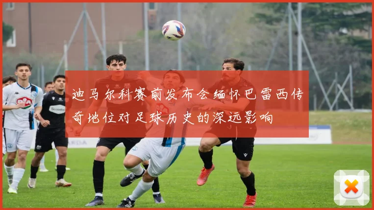 迪马尔科赛前发布会缅怀巴雷西传奇地位对足球历史的深远影响