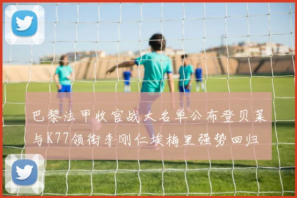 巴黎法甲收官战大名单公布登贝莱与K77领衔李刚仁埃梅里强势回归
