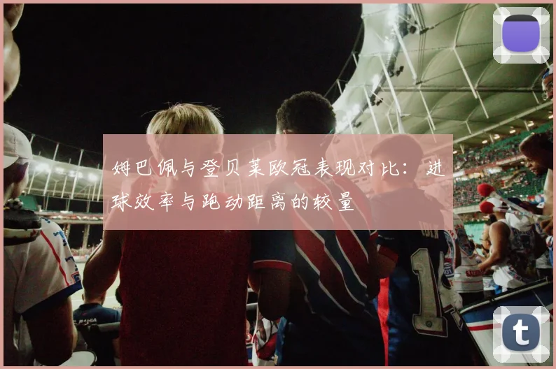 姆巴佩与登贝莱欧冠表现对比：进球效率与跑动距离的较量