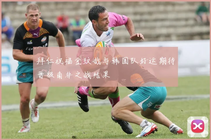 拜仁祝福金玟哉与韩国队好运期待晋级南非之战结果