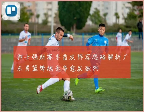 郭士强新赛季首发阵容思路解析广东男篮锋线竞争愈发激烈