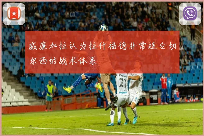 威廉加拉认为拉什福德非常适合切尔西的战术体系