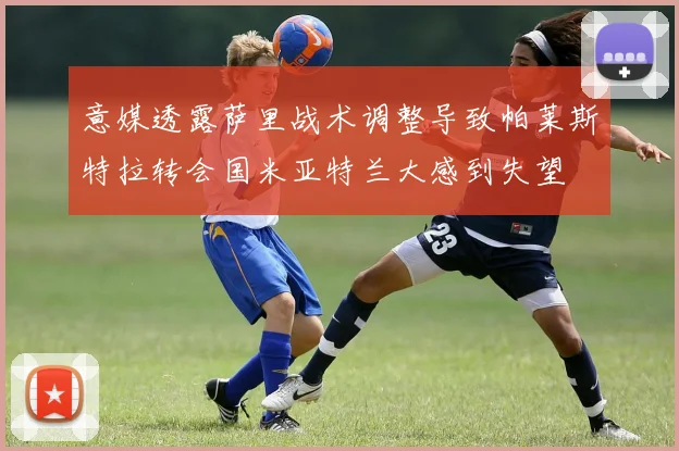 意媒透露萨里战术调整导致帕莱斯特拉转会国米亚特兰大感到失望