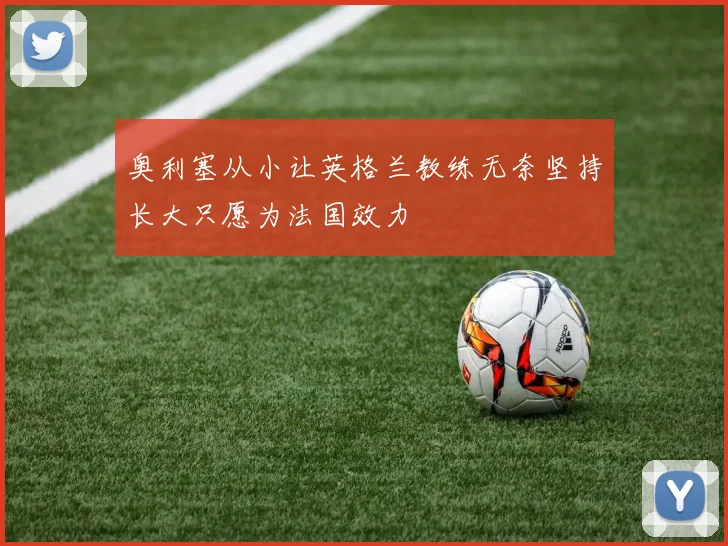 奥利塞从小让英格兰教练无奈坚持长大只愿为法国效力
