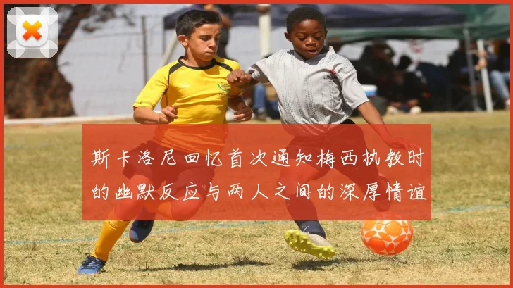 斯卡洛尼回忆首次通知梅西执教时的幽默反应与两人之间的深厚情谊
