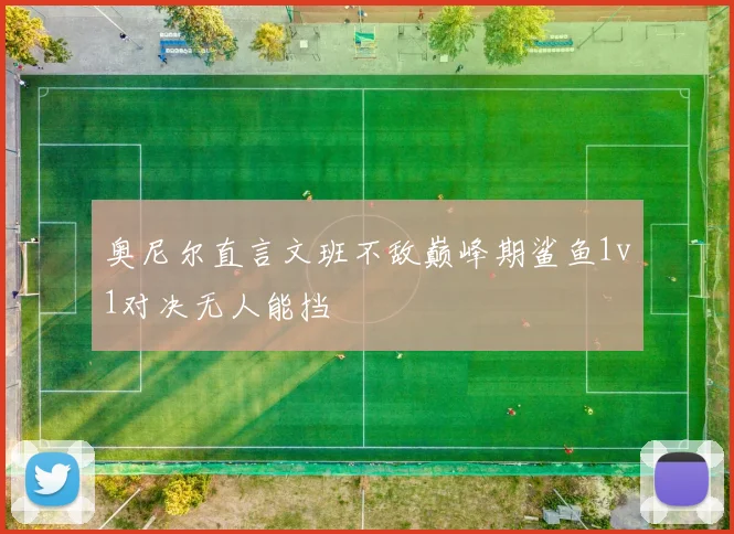 奥尼尔直言文班不敌巅峰期鲨鱼1v1对决无人能挡