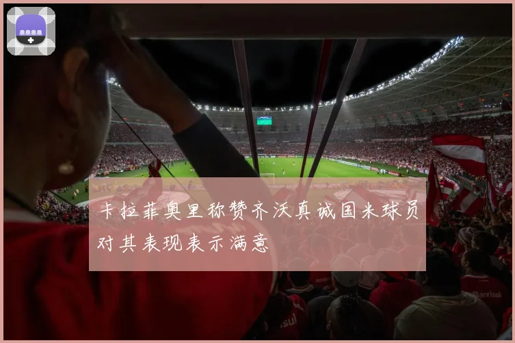 卡拉菲奥里称赞齐沃真诚国米球员对其表现表示满意