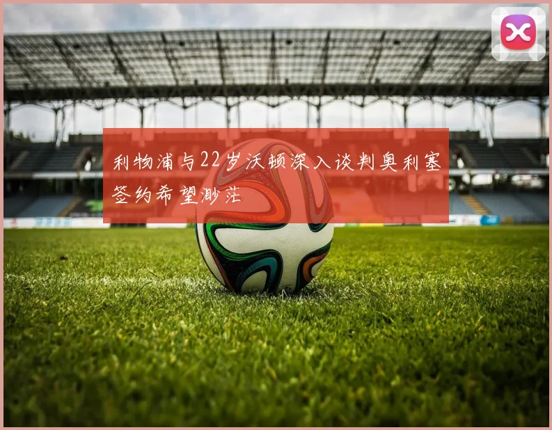 利物浦与22岁沃顿深入谈判奥利塞签约希望渺茫