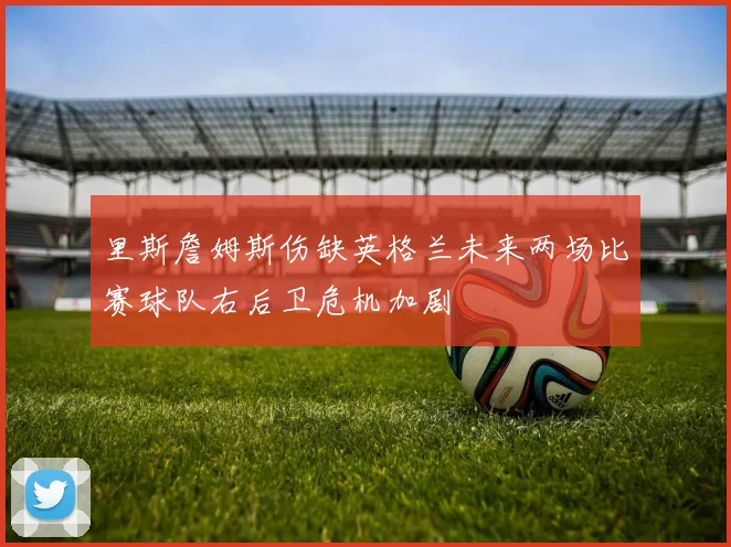 里斯詹姆斯伤缺英格兰未来两场比赛球队右后卫危机加剧
