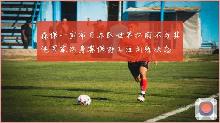 森保一宣布日本队世界杯前不与其他国家热身赛保持专注训练状态